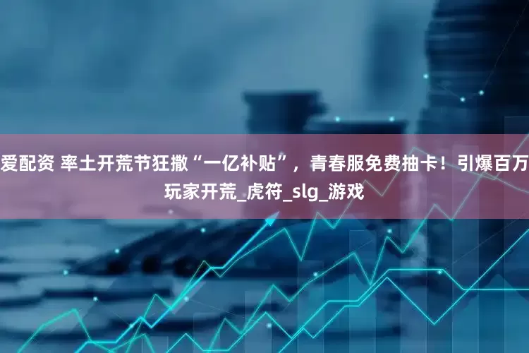 爱配资 率土开荒节狂撒“一亿补贴”，青春服免费抽卡！引爆百万玩家开荒_虎符_slg_游戏