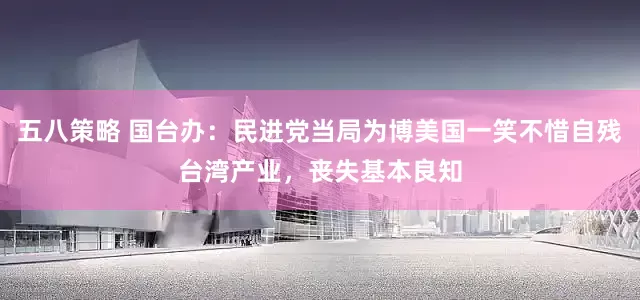 五八策略 国台办：民进党当局为博美国一笑不惜自残台湾产业，丧失基本良知