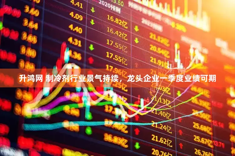 升鸿网 制冷剂行业景气持续，龙头企业一季度业绩可期