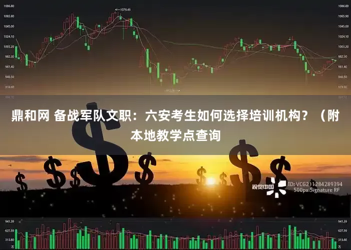 鼎和网 备战军队文职：六安考生如何选择培训机构？（附本地教学点查询