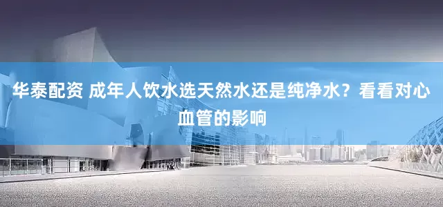 华泰配资 成年人饮水选天然水还是纯净水？看看对心血管的影响