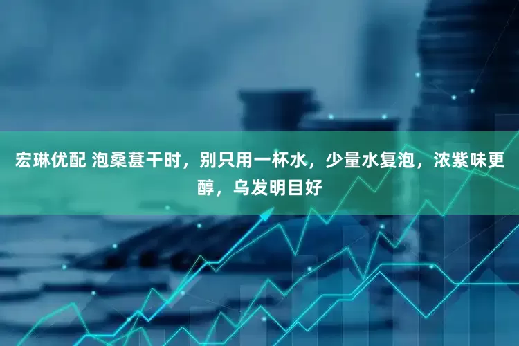 宏琳优配 泡桑葚干时，别只用一杯水，少量水复泡，浓紫味更醇，乌发明目好