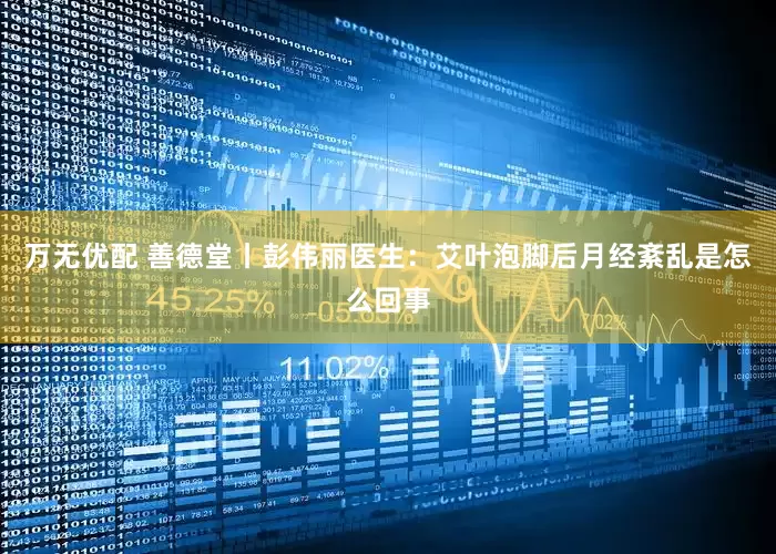 万无优配 善德堂丨彭伟丽医生：艾叶泡脚后月经紊乱是怎么回事