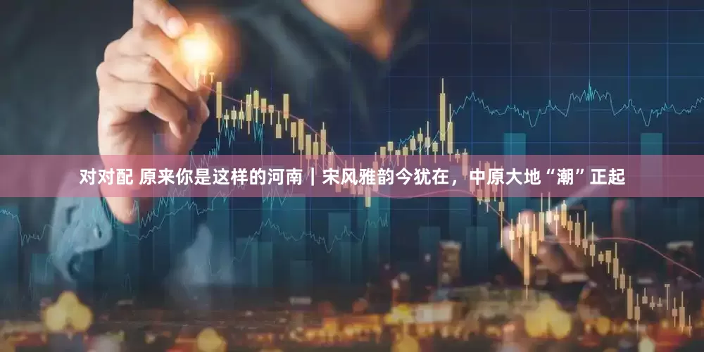 对对配 原来你是这样的河南｜宋风雅韵今犹在，中原大地“潮”正起