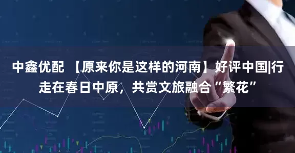 中鑫优配 【原来你是这样的河南】好评中国|行走在春日中原，共赏文旅融合“繁花”