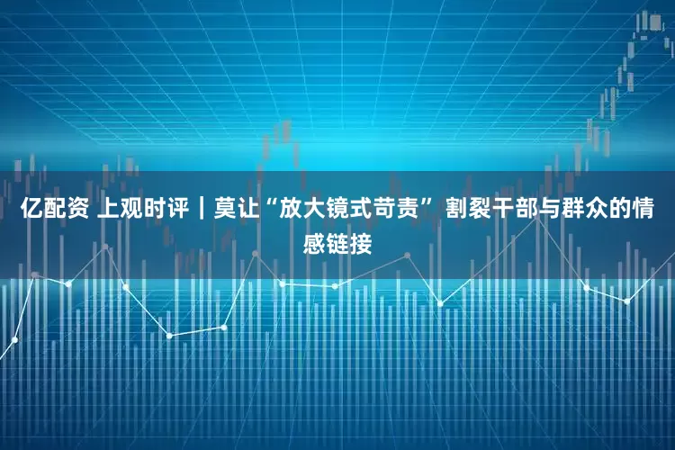 亿配资 上观时评｜莫让“放大镜式苛责” 割裂干部与群众的情感链接