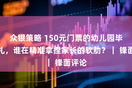 众银策略 150元门票的幼儿园毕业典礼，谁在精准拿捏家长的软肋？｜ 锋面评论